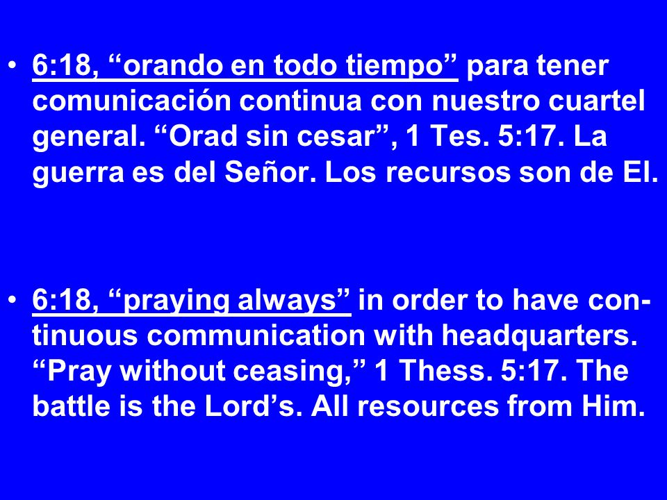 6:18, orando en todo tiempo para tener comunicación continua con nuestro cuartel general. Orad sin cesar , 1 Tes. 5:17. La guerra es del Señor. Los recursos son de El.