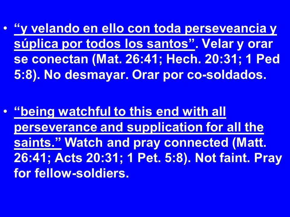 y velando en ello con toda perseveancia y súplica por todos los santos . Velar y orar se conectan (Mat. 26:41; Hech. 20:31; 1 Ped 5:8). No desmayar. Orar por co-soldados.