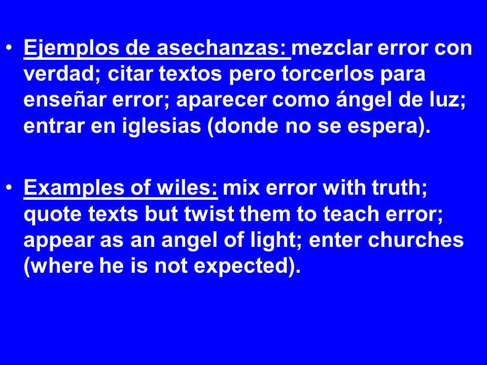 Ejemplos de asechanzas: mezclar error con verdad; citar textos pero torcerlos para enseñar error; aparecer como ángel de luz; entrar en iglesias (donde no se espera).