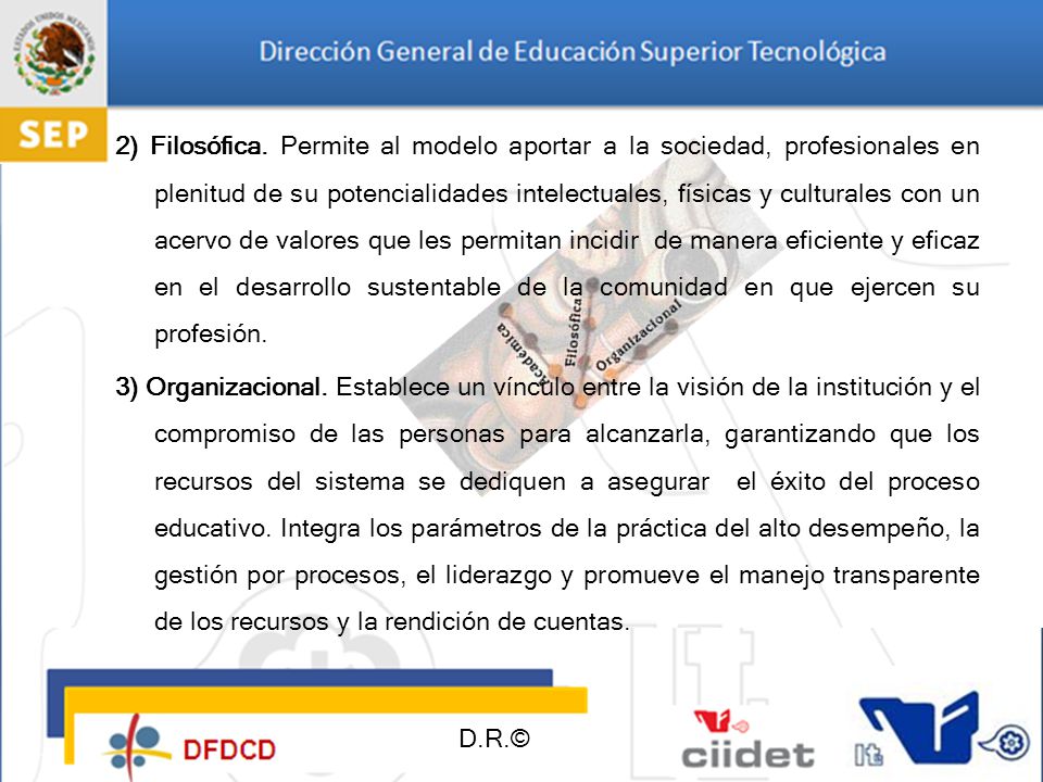 2) Filosófica. Permite al modelo aportar a la sociedad, profesionales en plenitud de su potencialidades intelectuales, físicas y culturales con un acervo de valores que les permitan incidir de manera eficiente y eficaz en el desarrollo sustentable de la comunidad en que ejercen su profesión.