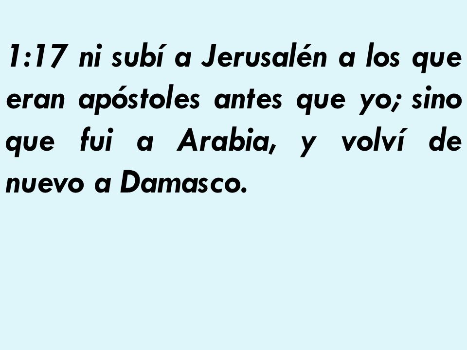 1:17 ni subí a Jerusalén a los que eran apóstoles antes que yo; sino que fui a Arabia, y volví de nuevo a Damasco.