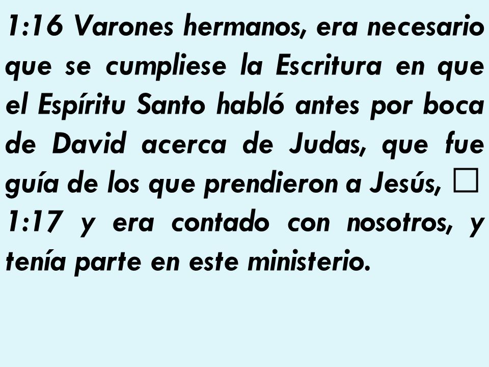 1:16 Varones hermanos, era necesario que se cumpliese la Escritura en que el Espíritu Santo habló antes por boca de David acerca de Judas, que fue guía de los que prendieron a Jesús,