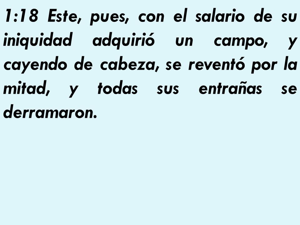 1:18 Este, pues, con el salario de su iniquidad adquirió un campo, y cayendo de cabeza, se reventó por la mitad, y todas sus entrañas se derramaron.