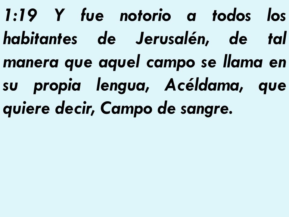 1:19 Y fue notorio a todos los habitantes de Jerusalén, de tal manera que aquel campo se llama en su propia lengua, Acéldama, que quiere decir, Campo de sangre.