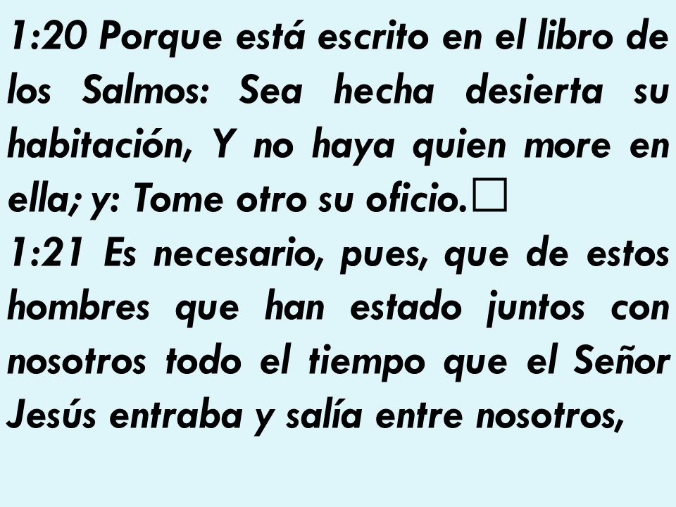 1:20 Porque está escrito en el libro de los Salmos: Sea hecha desierta su habitación, Y no haya quien more en ella; y: Tome otro su oficio.