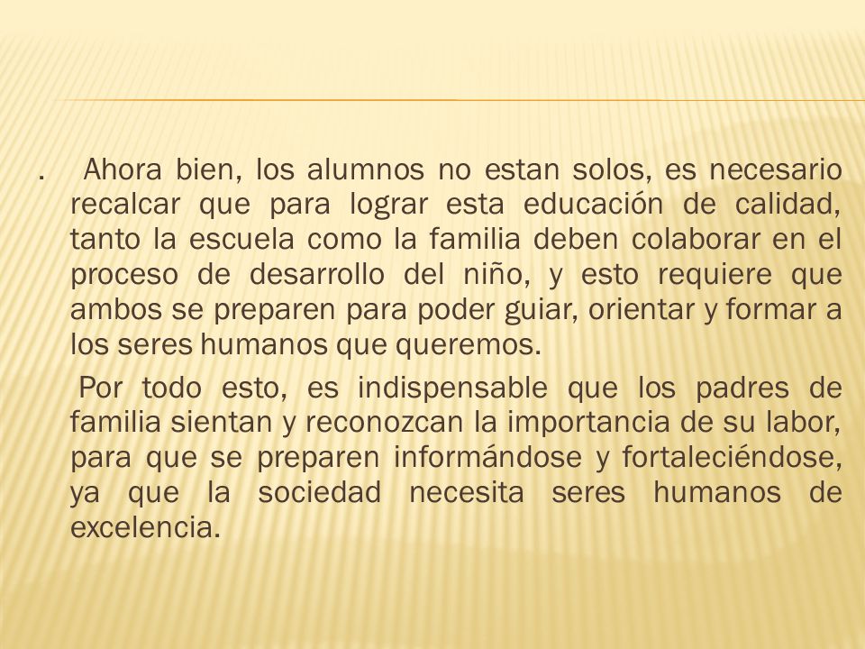 Ahora bien, los alumnos no estan solos, es necesario recalcar que para lograr esta educación de calidad, tanto la escuela como la familia deben colaborar en el proceso de desarrollo del niño, y esto requiere que ambos se preparen para poder guiar, orientar y formar a los seres humanos que queremos.