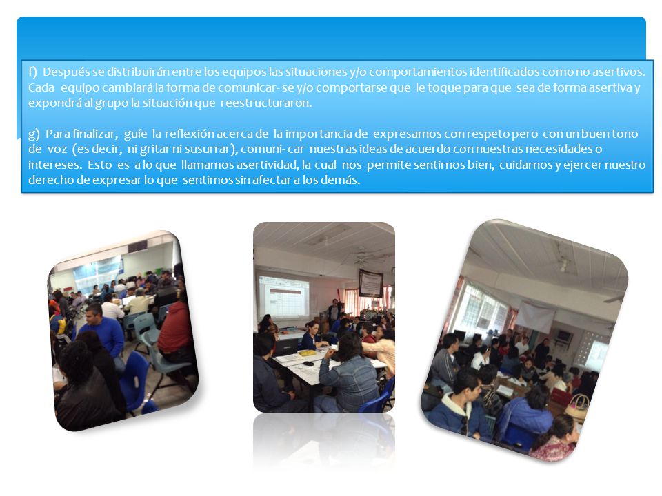 f) Después se distribuirán entre los equipos las situaciones y/o comportamientos identificados como no asertivos. Cada equipo cambiará la forma de comunicar- se y/o comportarse que le toque para que sea de forma asertiva y expondrá al grupo la situación que reestructuraron.