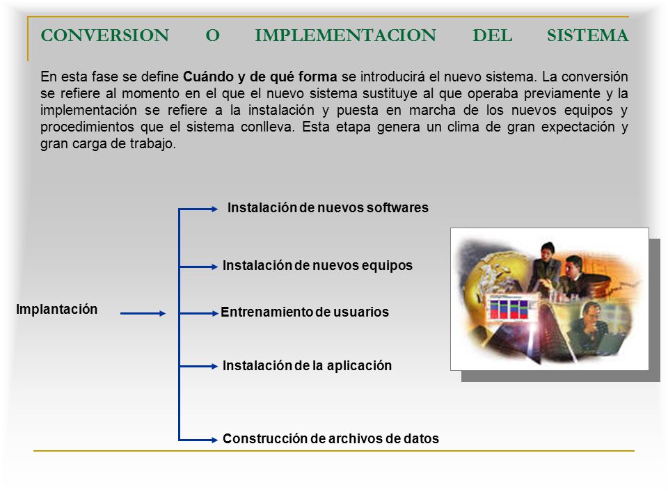 CONVERSION O IMPLEMENTACION DEL SISTEMA En esta fase se define Cuándo y de qué forma se introducirá el nuevo sistema. La conversión se refiere al momento en el que el nuevo sistema sustituye al que operaba previamente y la implementación se refiere a la instalación y puesta en marcha de los nuevos equipos y procedimientos que el sistema conlleva. Esta etapa genera un clima de gran expectación y gran carga de trabajo.