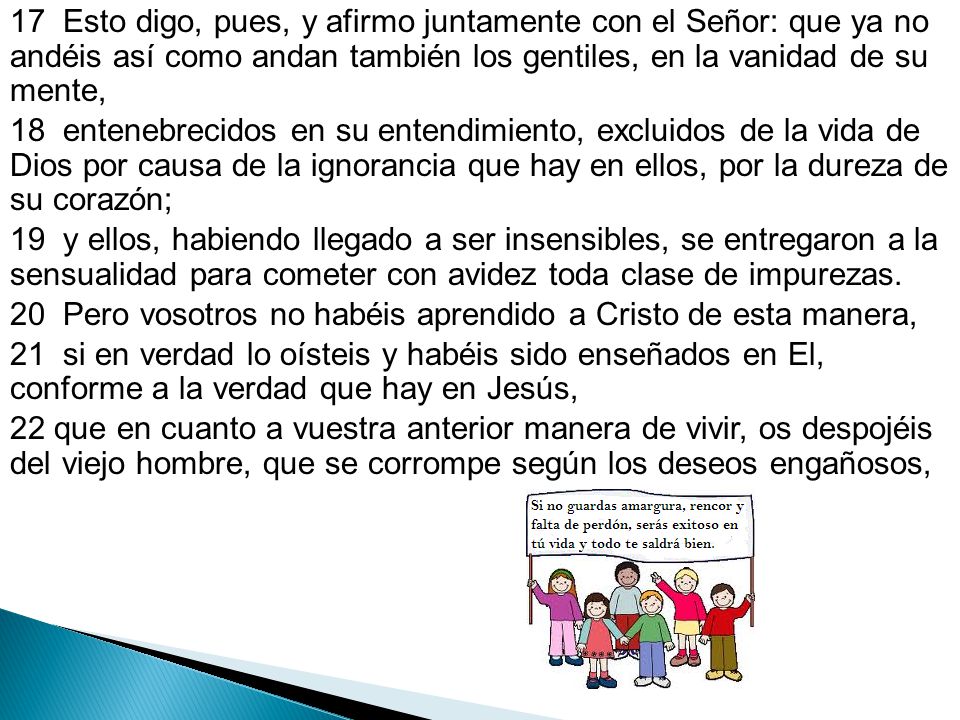 17 Esto digo, pues, y afirmo juntamente con el Señor: que ya no andéis así como andan también los gentiles, en la vanidad de su mente, 18 entenebrecidos en su entendimiento, excluidos de la vida de Dios por causa de la ignorancia que hay en ellos, por la dureza de su corazón; 19 y ellos, habiendo llegado a ser insensibles, se entregaron a la sensualidad para cometer con avidez toda clase de impurezas.