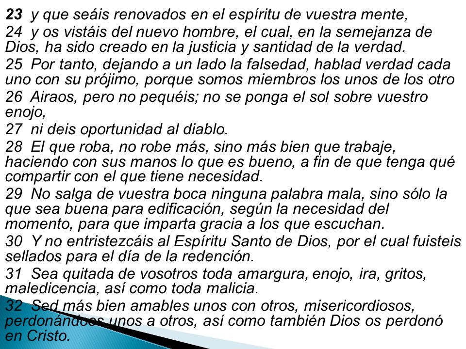 23 y que seáis renovados en el espíritu de vuestra mente, 24 y os vistáis del nuevo hombre, el cual, en la semejanza de Dios, ha sido creado en la justicia y santidad de la verdad.