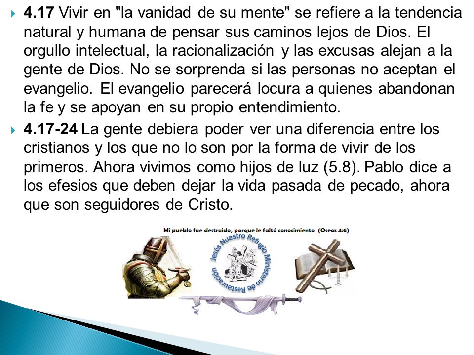 4.17 Vivir en la vanidad de su mente se refiere a la tendencia natural y humana de pensar sus caminos lejos de Dios. El orgullo intelectual, la racionalización y las excusas alejan a la gente de Dios. No se sorprenda si las personas no aceptan el evangelio. El evangelio parecerá locura a quienes abandonan la fe y se apoyan en su propio entendimiento.