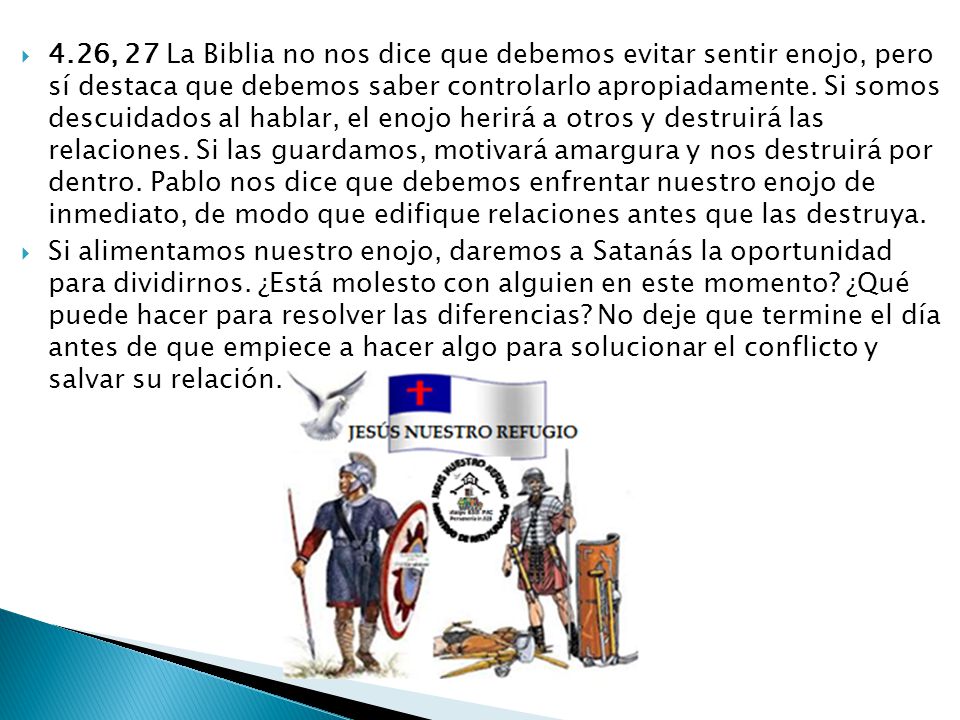 4.26, 27 La Biblia no nos dice que debemos evitar sentir enojo, pero sí destaca que debemos saber controlarlo apropiadamente. Si somos descuidados al hablar, el enojo herirá a otros y destruirá las relaciones. Si las guardamos, motivará amargura y nos destruirá por dentro. Pablo nos dice que debemos enfrentar nuestro enojo de inmediato, de modo que edifique relaciones antes que las destruya.