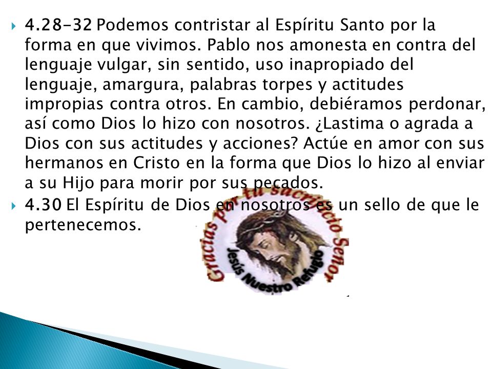 Podemos contristar al Espíritu Santo por la forma en que vivimos. Pablo nos amonesta en contra del lenguaje vulgar, sin sentido, uso inapropiado del lenguaje, amargura, palabras torpes y actitudes impropias contra otros. En cambio, debiéramos perdonar, así como Dios lo hizo con nosotros. ¿Lastima o agrada a Dios con sus actitudes y acciones Actúe en amor con sus hermanos en Cristo en la forma que Dios lo hizo al enviar a su Hijo para morir por sus pecados.