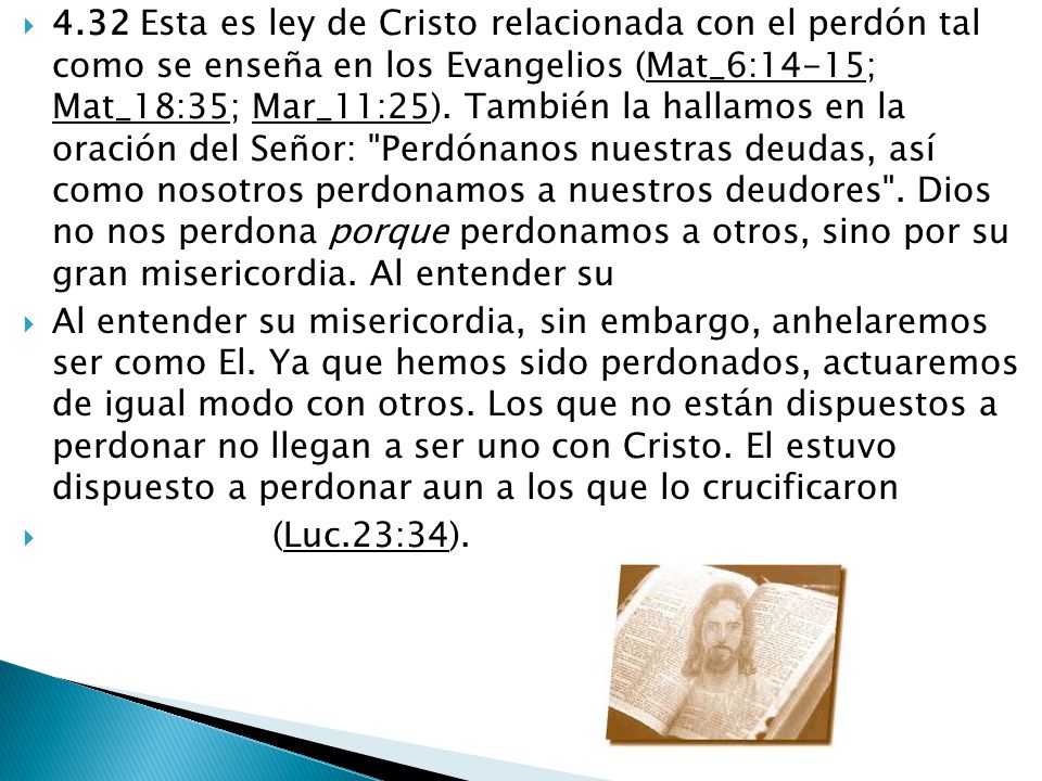 4.32 Esta es ley de Cristo relacionada con el perdón tal como se enseña en los Evangelios (Mat_6:14-15; Mat_18:35; Mar_11:25). También la hallamos en la oración del Señor: Perdónanos nuestras deudas, así como nosotros perdonamos a nuestros deudores . Dios no nos perdona porque perdonamos a otros, sino por su gran misericordia. Al entender su