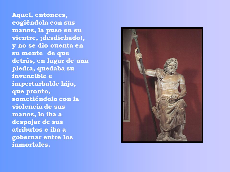 Aquel, entonces, cogiéndola con sus manos, la puso en su vientre, ¡desdichado!, y no se dio cuenta en su mente de que detrás, en lugar de una piedra, quedaba su invencible e imperturbable hijo, que pronto, sometiéndolo con la violencia de sus manos, lo iba a despojar de sus atributos e iba a gobernar entre los inmortales.