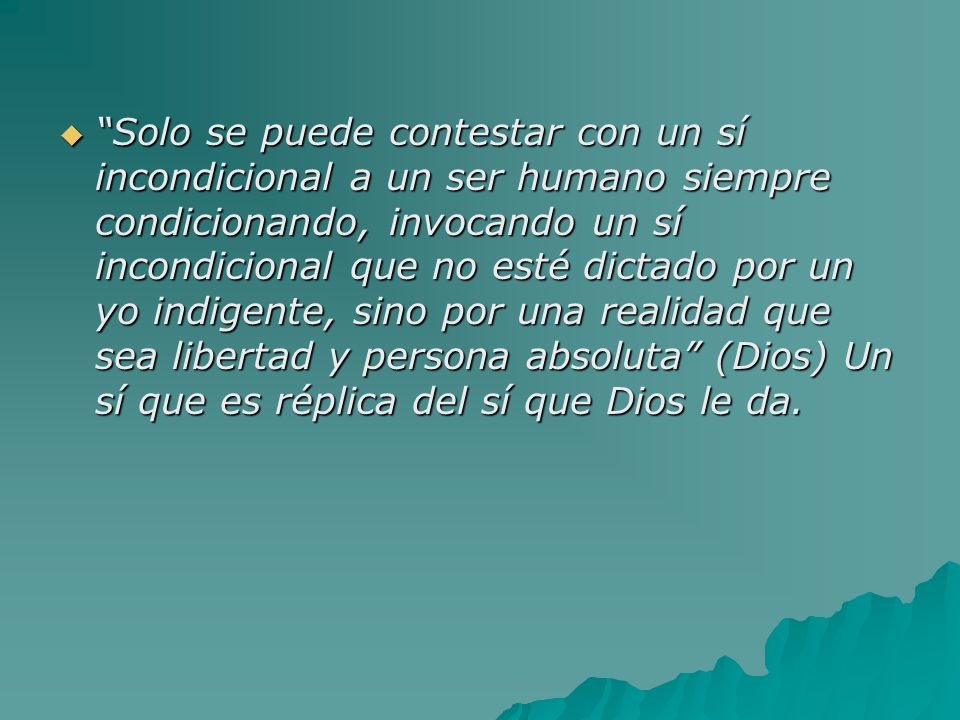 Solo se puede contestar con un sí incondicional a un ser humano siempre condicionando, invocando un sí incondicional que no esté dictado por un yo indigente, sino por una realidad que sea libertad y persona absoluta (Dios) Un sí que es réplica del sí que Dios le da.