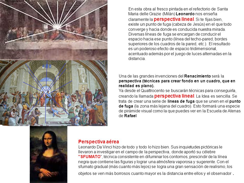 En esta obra al fresco pintada en el refectorio de Santa Maria delle Grazie (Milán) Leonardo nos enseña claramente la perspectiva lineal. Si te fijas bien, existe un punto de fuga (cabeza de Jesús) en el que todo converge y hacia donde es conducida nuestra mirada. Diversas líneas de fuga se encargan de conducir el espacio hacia ese punto (línea del techo-pared, bordes superiores de los cuadros de la pared, etc.). El resultado es un poderoso efecto de espacio tridimensional, acentuado además por el juego de luces alternadas en la distancia.