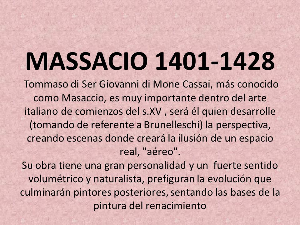MASSACIO Tommaso di Ser Giovanni di Mone Cassai, más conocido como Masaccio, es muy importante dentro del arte italiano de comienzos del s.XV , será él quien desarrolle (tomando de referente a Brunelleschi) la perspectiva, creando escenas donde creará la ilusión de un espacio real, aéreo .