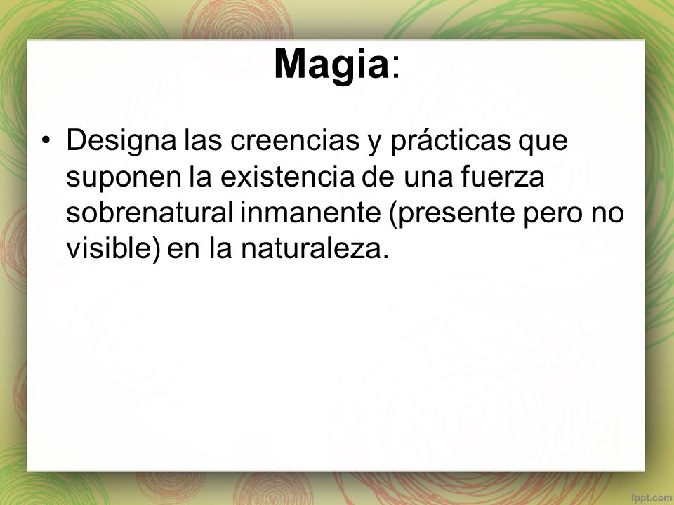 Magia: Designa las creencias y prácticas que suponen la existencia de una fuerza sobrenatural inmanente (presente pero no visible) en la naturaleza.