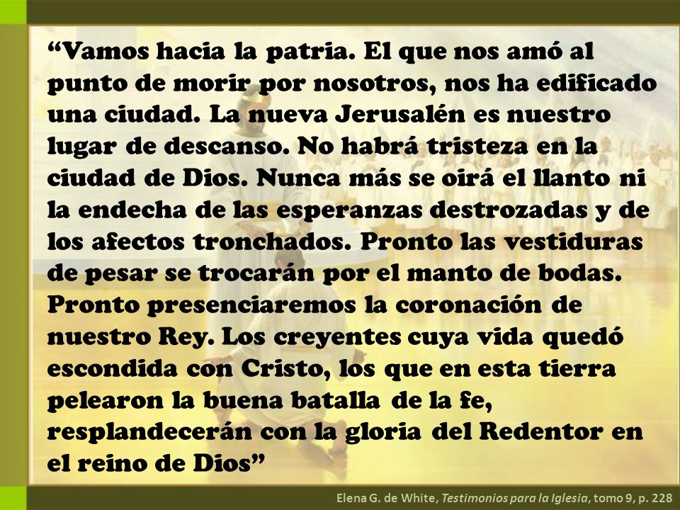 Vamos hacia la patria. El que nos amó al punto de morir por nosotros, nos ha edificado una ciudad. La nueva Jerusalén es nuestro lugar de descanso. No habrá tristeza en la ciudad de Dios. Nunca más se oirá el llanto ni la endecha de las esperanzas destrozadas y de los afectos tronchados. Pronto las vestiduras de pesar se trocarán por el manto de bodas. Pronto presenciaremos la coronación de nuestro Rey. Los creyentes cuya vida quedó escondida con Cristo, los que en esta tierra pelearon la buena batalla de la fe, resplandecerán con la gloria del Redentor en el reino de Dios