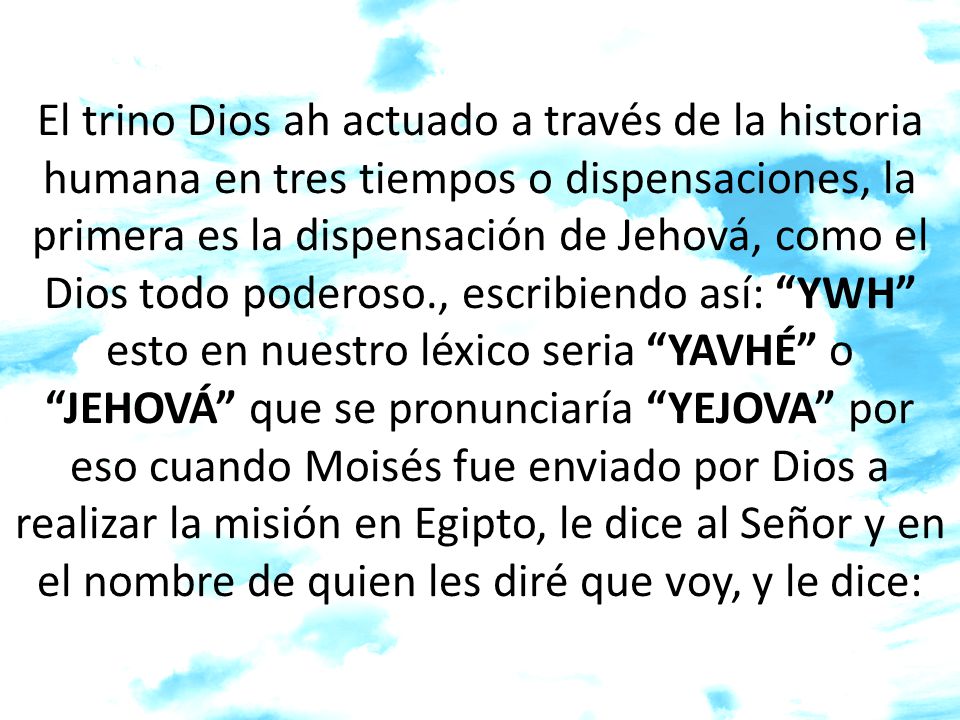 El trino Dios ah actuado a través de la historia humana en tres tiempos o dispensaciones, la primera es la dispensación de Jehová, como el Dios todo poderoso., escribiendo así: YWH esto en nuestro léxico seria YAVHÉ o JEHOVÁ que se pronunciaría YEJOVA por eso cuando Moisés fue enviado por Dios a realizar la misión en Egipto, le dice al Señor y en el nombre de quien les diré que voy, y le dice: