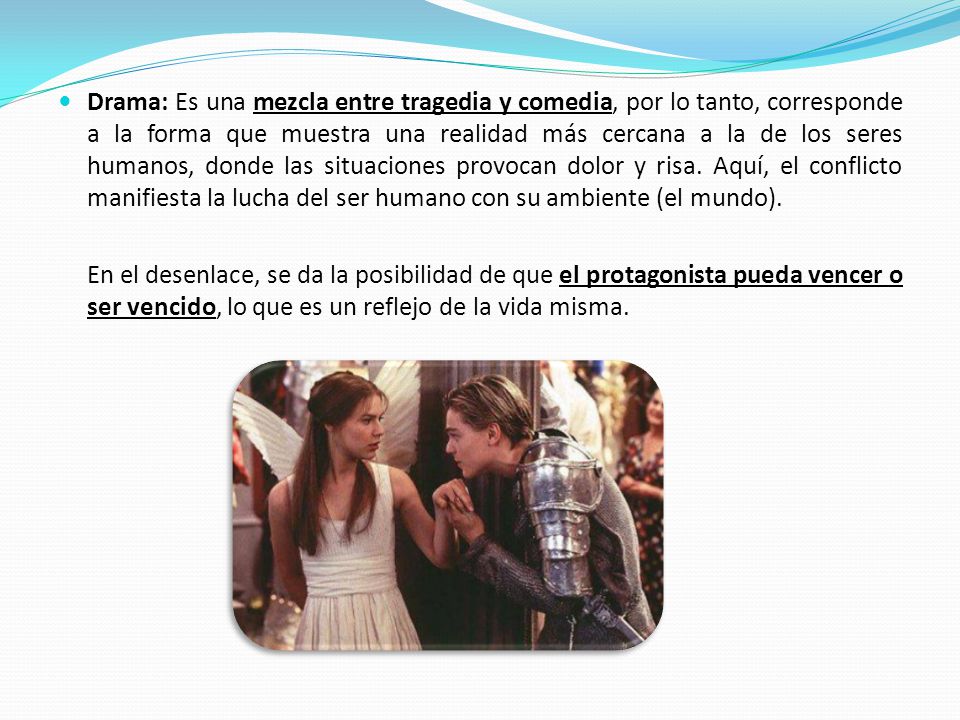 Drama: Es una mezcla entre tragedia y comedia, por lo tanto, corresponde a la forma que muestra una realidad más cercana a la de los seres humanos, donde las situaciones provocan dolor y risa. Aquí, el conflicto manifiesta la lucha del ser humano con su ambiente (el mundo).