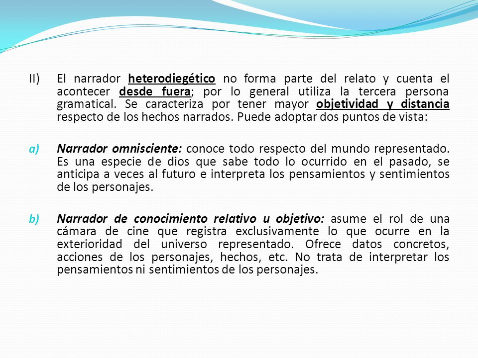 II) El narrador heterodiegético no forma parte del relato y cuenta el acontecer desde fuera; por lo general utiliza la tercera persona gramatical. Se caracteriza por tener mayor objetividad y distancia respecto de los hechos narrados. Puede adoptar dos puntos de vista: