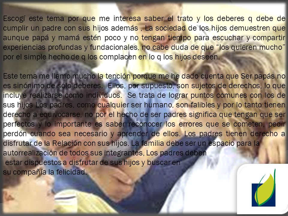 Escogí este tema por que me interesa saber el trato y los deberes q debe de cumplir un padre con sus hijos además , La sociedad de los hijos demuestren que aunque papá y mamá estén poco y no tengan tiempo para escuchar y compartir experiencias profundas y fundacionales, no cabe duda de que los quieren mucho por el simple hecho de q los complacen en lo q los hijos deseen.