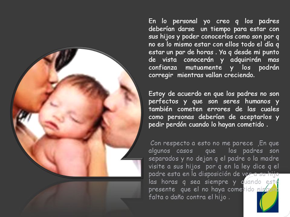 En lo personal yo creo q los padres deberían darse un tiempo para estar con sus hijos y poder conocerlos como son por q no es lo mismo estar con ellos todo el día q estar un par de horas . Ya q desde mi punto de vista conocerán y adquirirán mas confianza mutuamente y los podrán corregir mientras vallan creciendo.