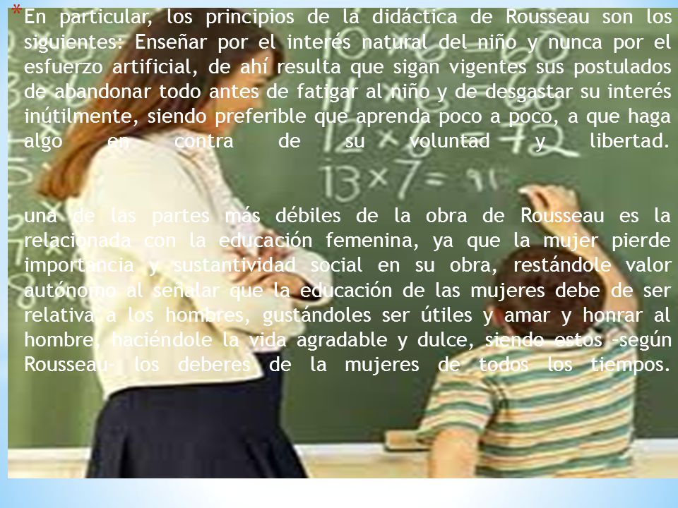 En particular, los principios de la didáctica de Rousseau son los siguientes: Enseñar por el interés natural del niño y nunca por el esfuerzo artificial, de ahí resulta que sigan vigentes sus postulados de abandonar todo antes de fatigar al niño y de desgastar su interés inútilmente, siendo preferible que aprenda poco a poco, a que haga algo en contra de su voluntad y libertad.
