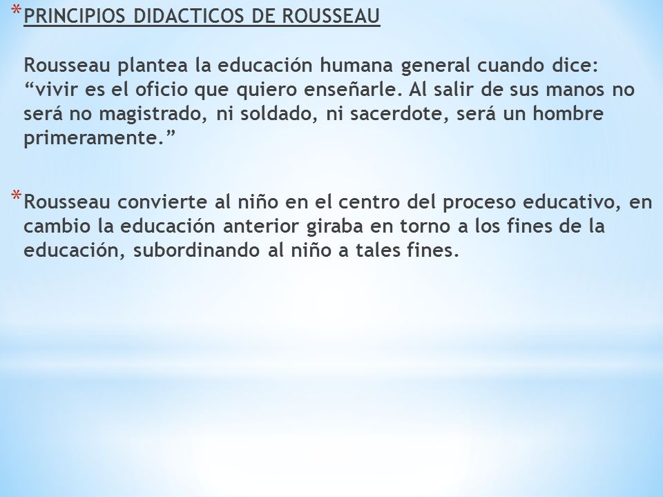 PRINCIPIOS DIDACTICOS DE ROUSSEAU Rousseau plantea la educación humana general cuando dice: vivir es el oficio que quiero enseñarle. Al salir de sus manos no será no magistrado, ni soldado, ni sacerdote, será un hombre primeramente.