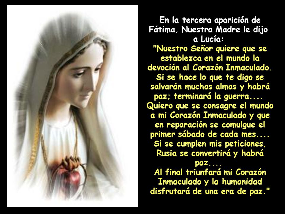 En la tercera aparición de Fátima, Nuestra Madre le dijo a Lucía: Nuestro Señor quiere que se establezca en el mundo la devoción al Corazón Inmaculado. Si se hace lo que te digo se salvarán muchas almas y habrá paz; terminará la guerra.... Quiero que se consagre el mundo a mi Corazón Inmaculado y que en reparación se comulgue el primer sábado de cada mes.... Si se cumplen mis peticiones, Rusia se convertirá y habrá paz.... Al final triunfará mi Corazón Inmaculado y la humanidad disfrutará de una era de paz.