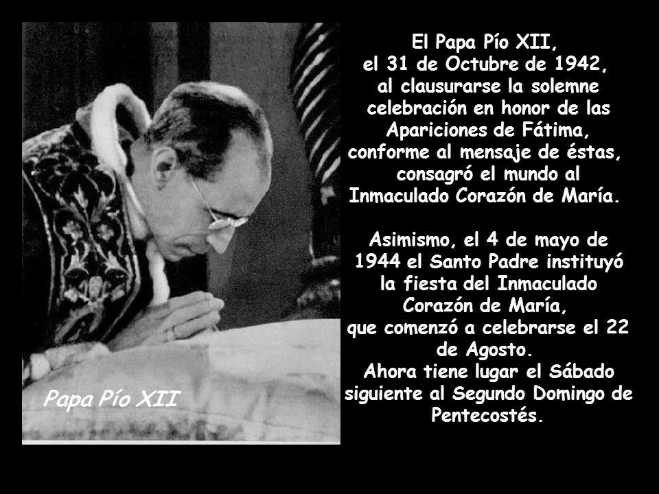 El Papa Pío XII, el 31 de Octubre de 1942, al clausurarse la solemne celebración en honor de las Apariciones de Fátima, conforme al mensaje de éstas, consagró el mundo al Inmaculado Corazón de María. Asimismo, el 4 de mayo de 1944 el Santo Padre instituyó la fiesta del Inmaculado Corazón de María, que comenzó a celebrarse el 22 de Agosto. Ahora tiene lugar el Sábado siguiente al Segundo Domingo de Pentecostés.