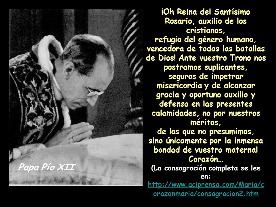 ¡Oh Reina del Santísimo Rosario, auxilio de los cristianos, refugio del género humano, vencedora de todas las batallas de Dios! Ante vuestro Trono nos postramos suplicantes, seguros de impetrar misericordia y de alcanzar gracia y oportuno auxilio y defensa en las presentes calamidades, no por nuestros méritos, de los que no presumimos, sino únicamente por la inmensa bondad de vuestro maternal Corazón… (La consagración completa se lee en:
