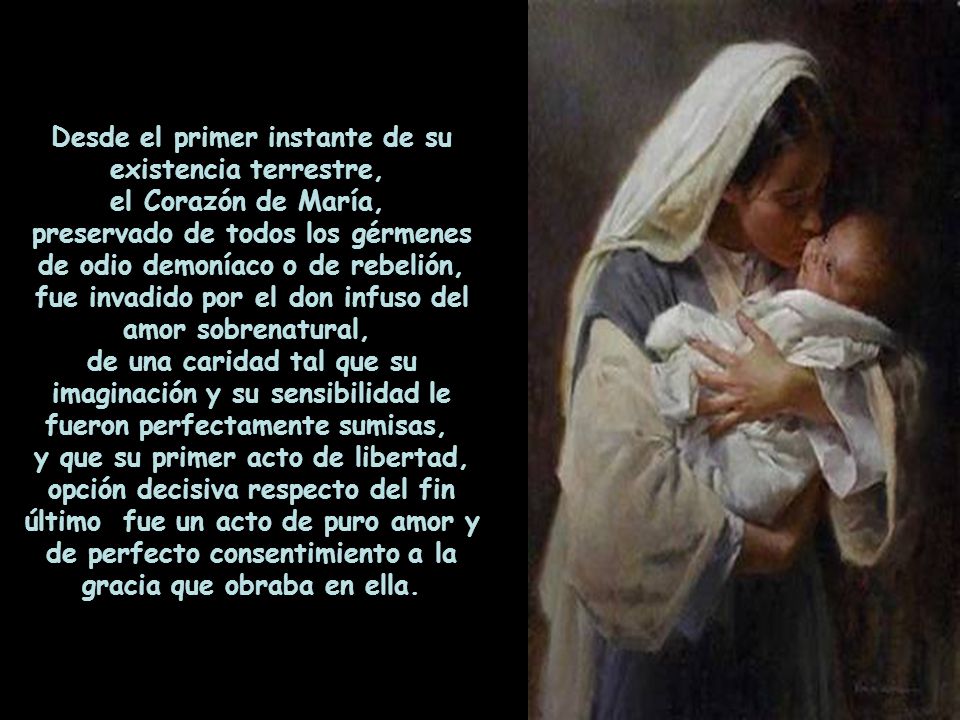 Desde el primer instante de su existencia terrestre, el Corazón de María, preservado de todos los gérmenes de odio demoníaco o de rebelión, fue invadido por el don infuso del amor sobrenatural, de una caridad tal que su imaginación y su sensibilidad le fueron perfectamente sumisas, y que su primer acto de libertad, opción decisiva respecto del fin último fue un acto de puro amor y de perfecto consentimiento a la gracia que obraba en ella.