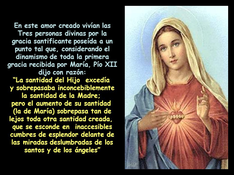 En este amor creado vivían las Tres personas divinas por la gracia santificante poseída a un punto tal que, considerando el dinamismo de toda la primera gracia recibida por María, Pío XII dijo con razón: La santidad del Hijo excedía y sobrepasaba inconcebiblemente la santidad de la Madre; pero el aumento de su santidad (la de María) sobrepasa tan de lejos toda otra santidad creada, que se esconde en inaccesibles cumbres de esplendor delante de las miradas deslumbradas de los santos y de los ángeles