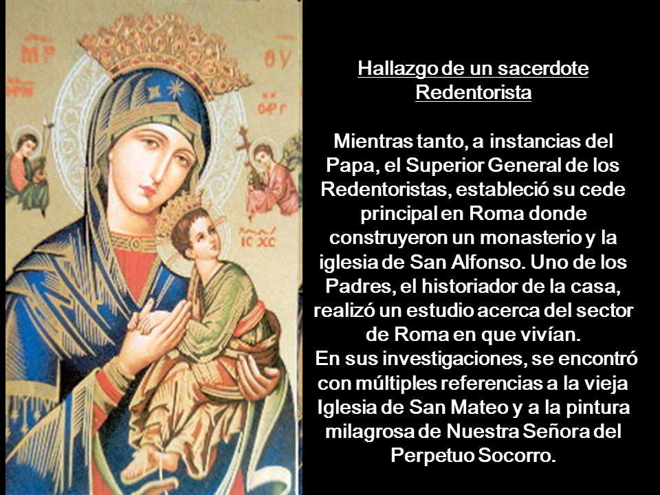 Hallazgo de un sacerdote Redentorista Mientras tanto, a instancias del Papa, el Superior General de los Redentoristas, estableció su cede principal en Roma donde construyeron un monasterio y la iglesia de San Alfonso. Uno de los Padres, el historiador de la casa, realizó un estudio acerca del sector de Roma en que vivían. En sus investigaciones, se encontró con múltiples referencias a la vieja Iglesia de San Mateo y a la pintura milagrosa de Nuestra Señora del Perpetuo Socorro.
