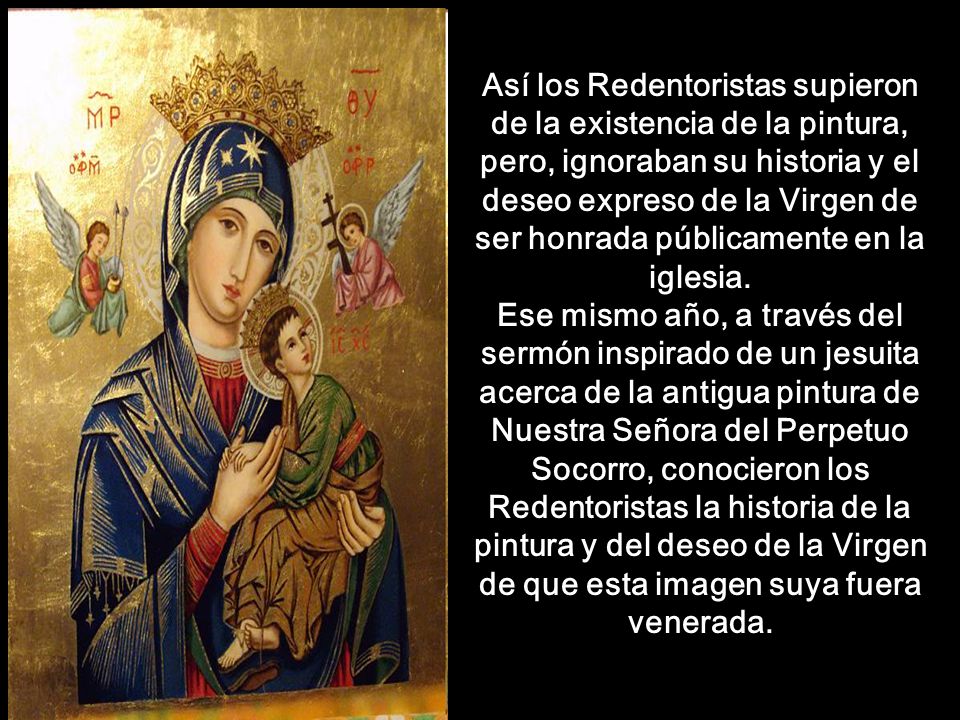 Así los Redentoristas supieron de la existencia de la pintura, pero, ignoraban su historia y el deseo expreso de la Virgen de ser honrada públicamente en la iglesia. Ese mismo año, a través del sermón inspirado de un jesuita acerca de la antigua pintura de Nuestra Señora del Perpetuo Socorro, conocieron los Redentoristas la historia de la pintura y del deseo de la Virgen de que esta imagen suya fuera venerada.