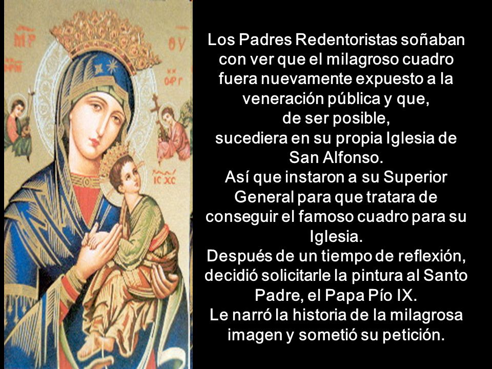 Los Padres Redentoristas soñaban con ver que el milagroso cuadro fuera nuevamente expuesto a la veneración pública y que, de ser posible, sucediera en su propia Iglesia de San Alfonso. Así que instaron a su Superior General para que tratara de conseguir el famoso cuadro para su Iglesia. Después de un tiempo de reflexión, decidió solicitarle la pintura al Santo Padre, el Papa Pío IX. Le narró la historia de la milagrosa imagen y sometió su petición.