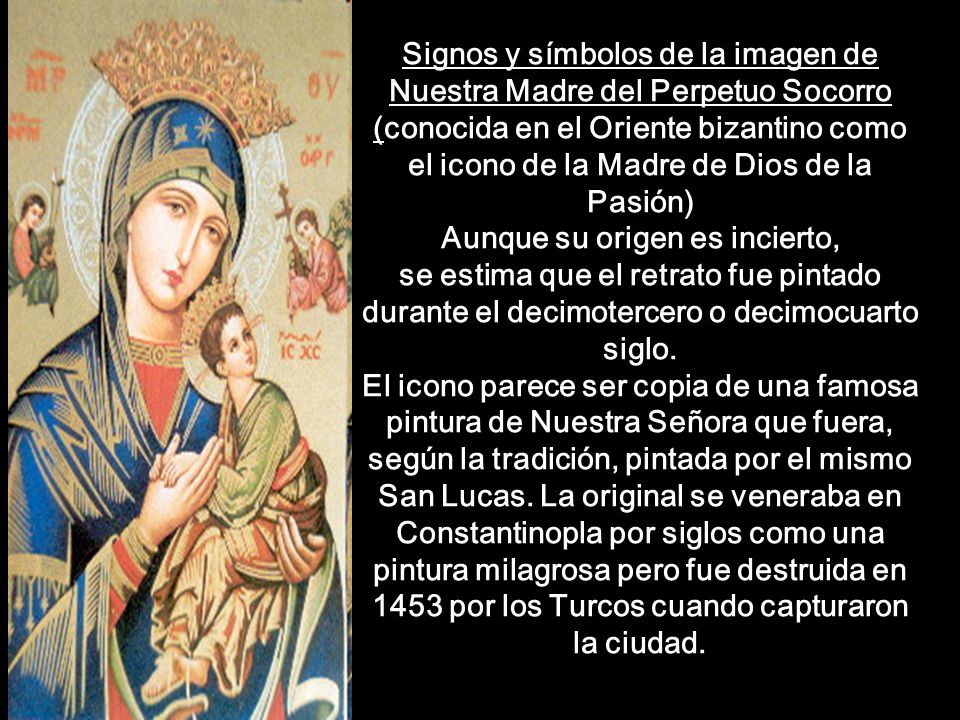 Signos y símbolos de la imagen de Nuestra Madre del Perpetuo Socorro (conocida en el Oriente bizantino como el icono de la Madre de Dios de la Pasión) Aunque su origen es incierto, se estima que el retrato fue pintado durante el decimotercero o decimocuarto siglo. El icono parece ser copia de una famosa pintura de Nuestra Señora que fuera, según la tradición, pintada por el mismo San Lucas. La original se veneraba en Constantinopla por siglos como una pintura milagrosa pero fue destruida en 1453 por los Turcos cuando capturaron la ciudad.