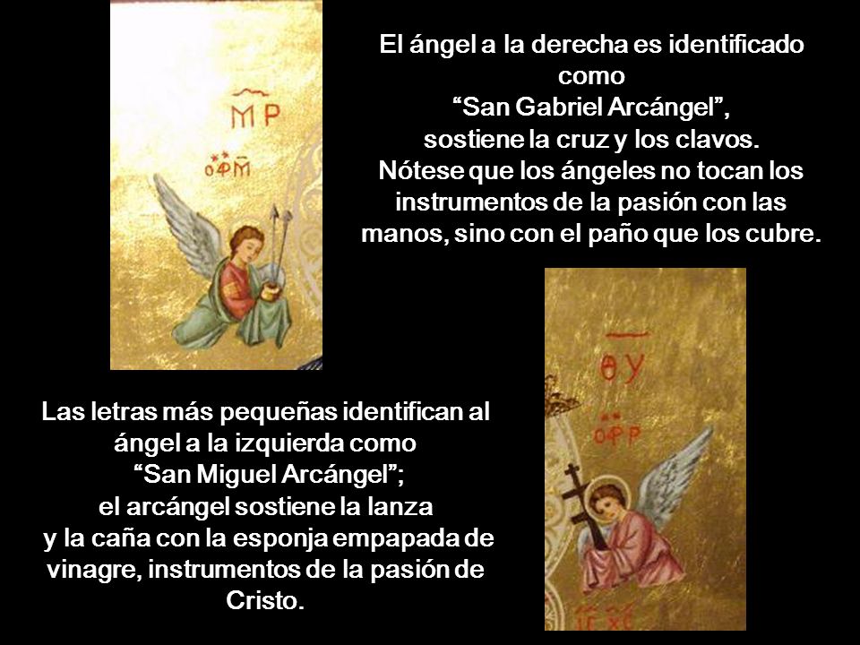 El ángel a la derecha es identificado como San Gabriel Arcángel , sostiene la cruz y los clavos. Nótese que los ángeles no tocan los instrumentos de la pasión con las manos, sino con el paño que los cubre.