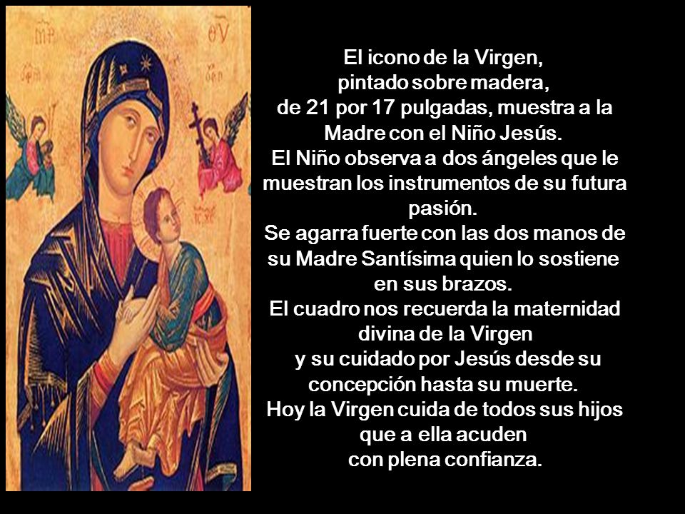 El icono de la Virgen, pintado sobre madera, de 21 por 17 pulgadas, muestra a la Madre con el Niño Jesús. El Niño observa a dos ángeles que le muestran los instrumentos de su futura pasión. Se agarra fuerte con las dos manos de su Madre Santísima quien lo sostiene en sus brazos. El cuadro nos recuerda la maternidad divina de la Virgen y su cuidado por Jesús desde su concepción hasta su muerte. Hoy la Virgen cuida de todos sus hijos que a ella acuden con plena confianza.
