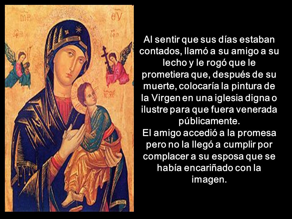 Al sentir que sus días estaban contados, llamó a su amigo a su lecho y le rogó que le prometiera que, después de su muerte, colocaría la pintura de la Virgen en una iglesia digna o ilustre para que fuera venerada públicamente.