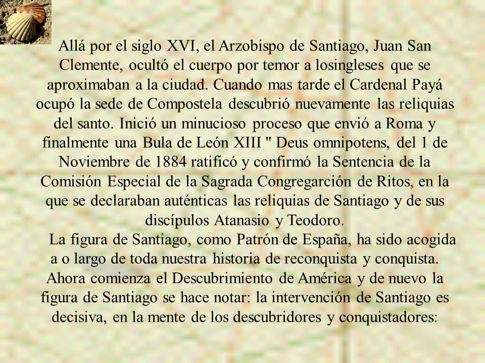 Allá por el siglo XVI, el Arzobispo de Santiago, Juan San Clemente, ocultó el cuerpo por temor a losingleses que se aproximaban a la ciudad. Cuando mas tarde el Cardenal Payá ocupó la sede de Compostela descubrió nuevamente las reliquias del santo. Inició un minucioso proceso que envió a Roma y finalmente una Bula de León XIII Deus omnipotens, del 1 de Noviembre de 1884 ratificó y confirmó la Sentencia de la Comisión Especial de la Sagrada Congregarción de Ritos, en la que se declaraban auténticas las reliquias de Santiago y de sus discípulos Atanasio y Teodoro.