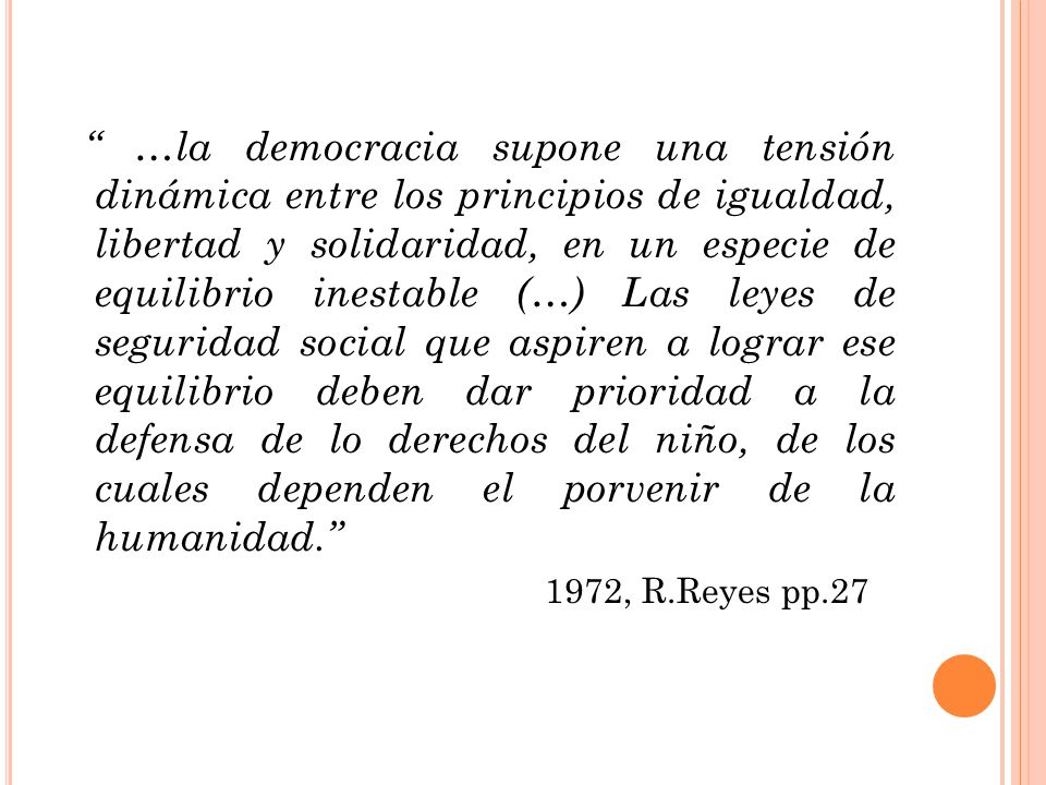 …la democracia supone una tensión dinámica entre los principios de igualdad, libertad y solidaridad, en un especie de equilibrio inestable (…) Las leyes de seguridad social que aspiren a lograr ese equilibrio deben dar prioridad a la defensa de lo derechos del niño, de los cuales dependen el porvenir de la humanidad.