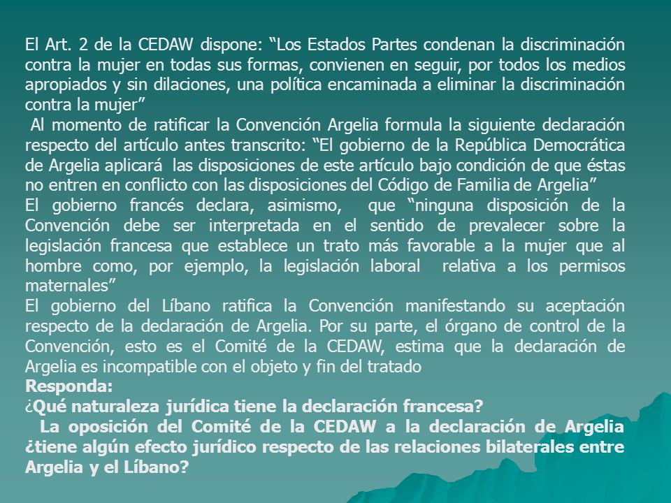 El Art. 2 de la CEDAW dispone: Los Estados Partes condenan la discriminación contra la mujer en todas sus formas, convienen en seguir, por todos los medios apropiados y sin dilaciones, una política encaminada a eliminar la discriminación contra la mujer