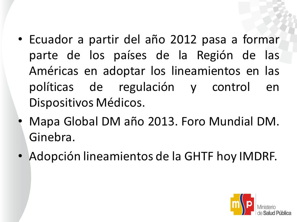 Ecuador a partir del año 2012 pasa a formar parte de los países de la Región de las Américas en adoptar los lineamientos en las políticas de regulación y control en Dispositivos Médicos.