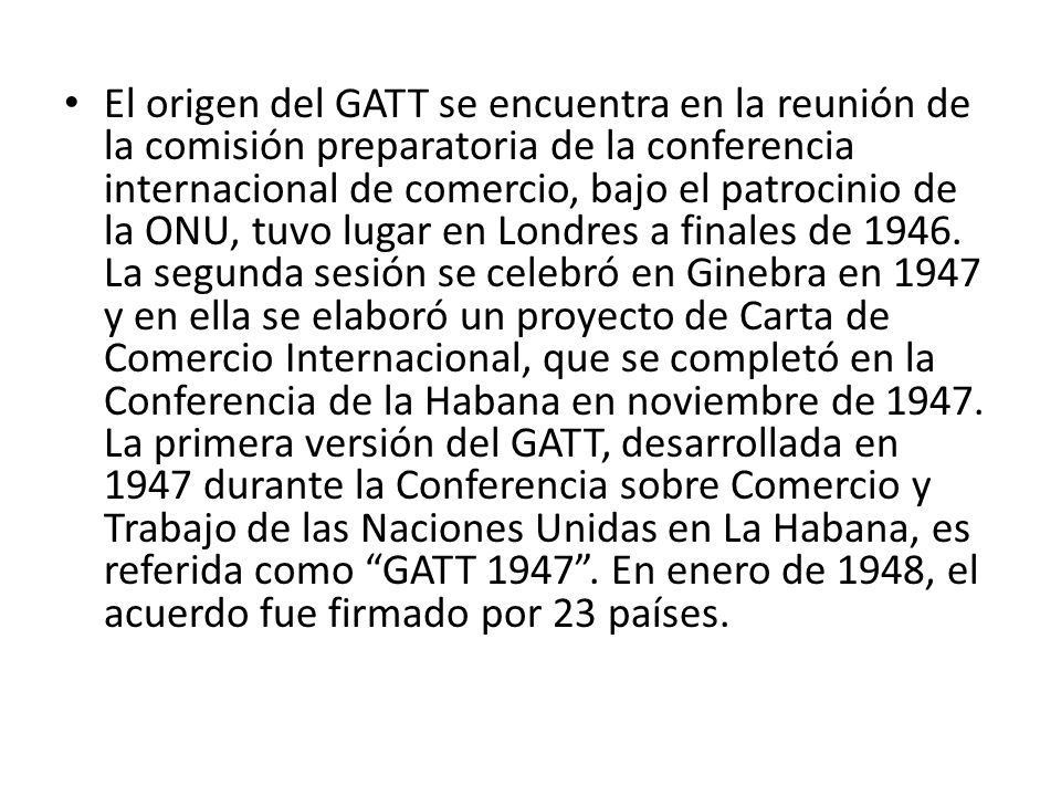 El origen del GATT se encuentra en la reunión de la comisión preparatoria de la conferencia internacional de comercio, bajo el patrocinio de la ONU, tuvo lugar en Londres a finales de 1946.