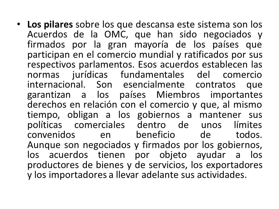 Los pilares sobre los que descansa este sistema son los Acuerdos de la OMC, que han sido negociados y firmados por la gran mayoría de los países que participan en el comercio mundial y ratificados por sus respectivos parlamentos.