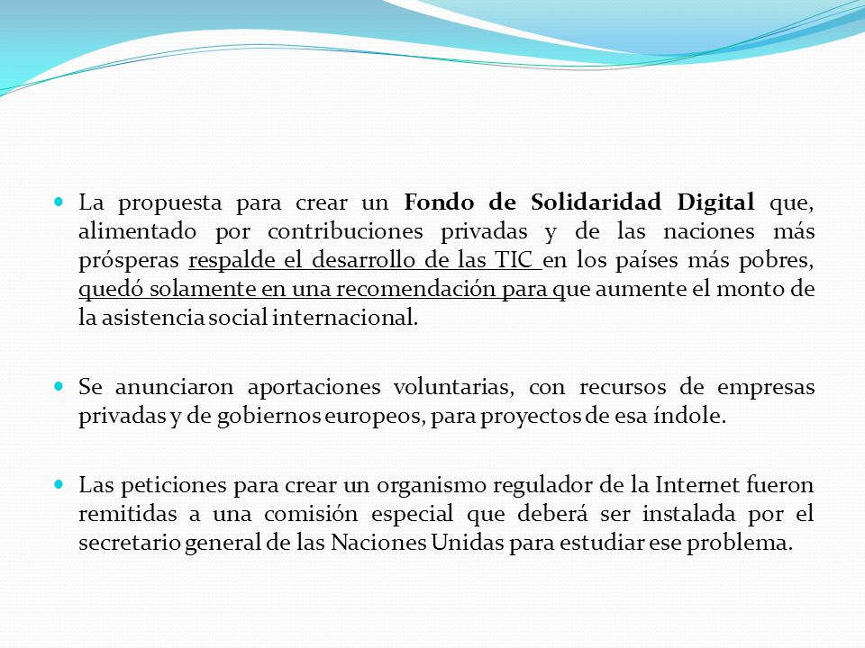 La propuesta para crear un Fondo de Solidaridad Digital que, alimentado por contribuciones privadas y de las naciones más prósperas respalde el desarrollo de las TIC en los países más pobres, quedó solamente en una recomendación para que aumente el monto de la asistencia social internacional.